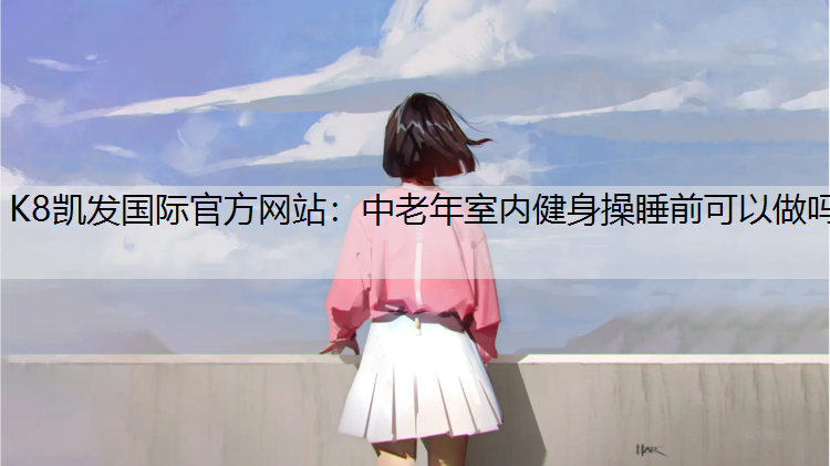 K8凯发国际官方网站：中老年室内健身操睡前可以做吗